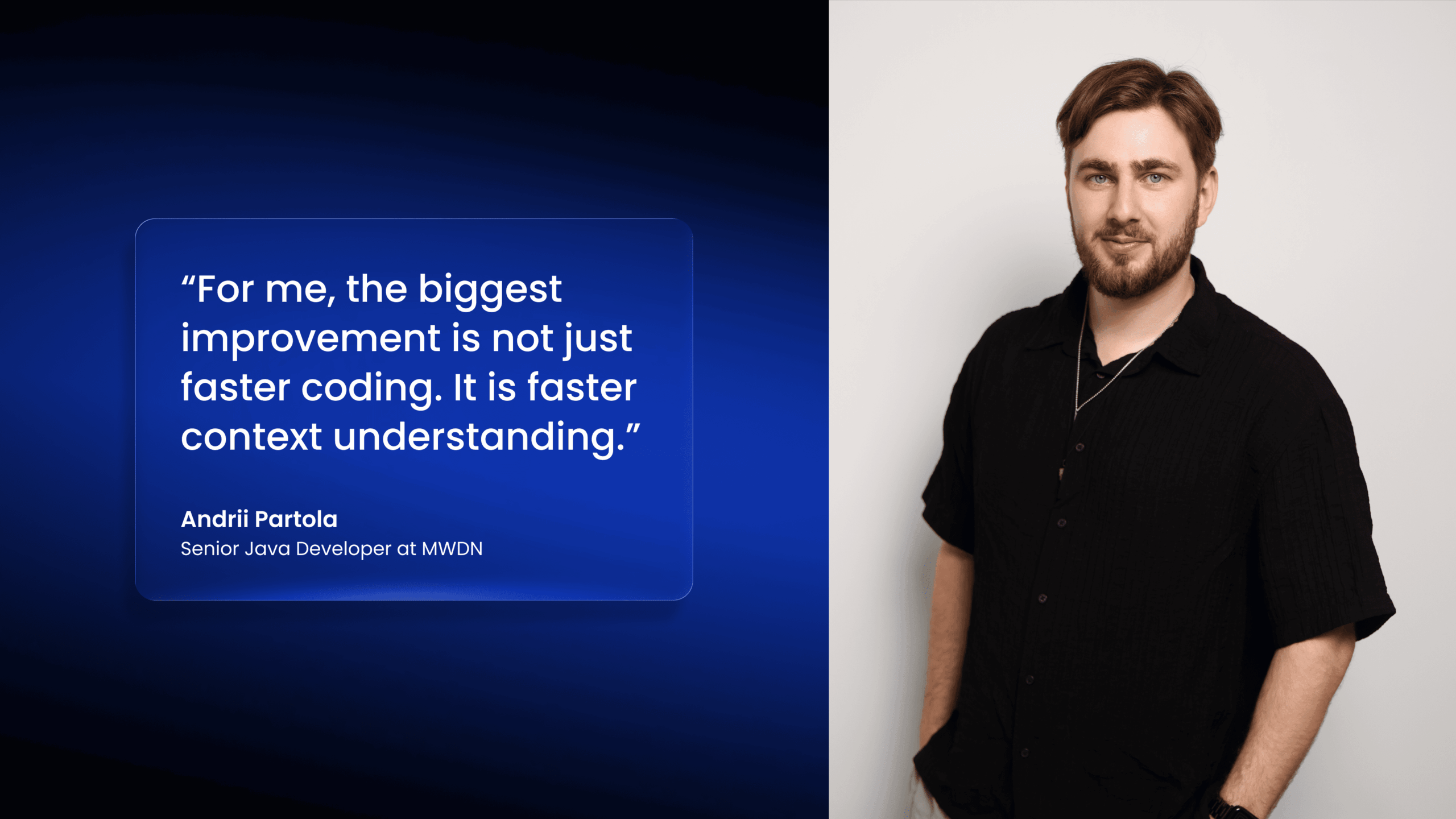 "For me, the biggest improvement is not just faster coding. It is faster context understanding." Andrii Partola Senior Java Developer at MWDN