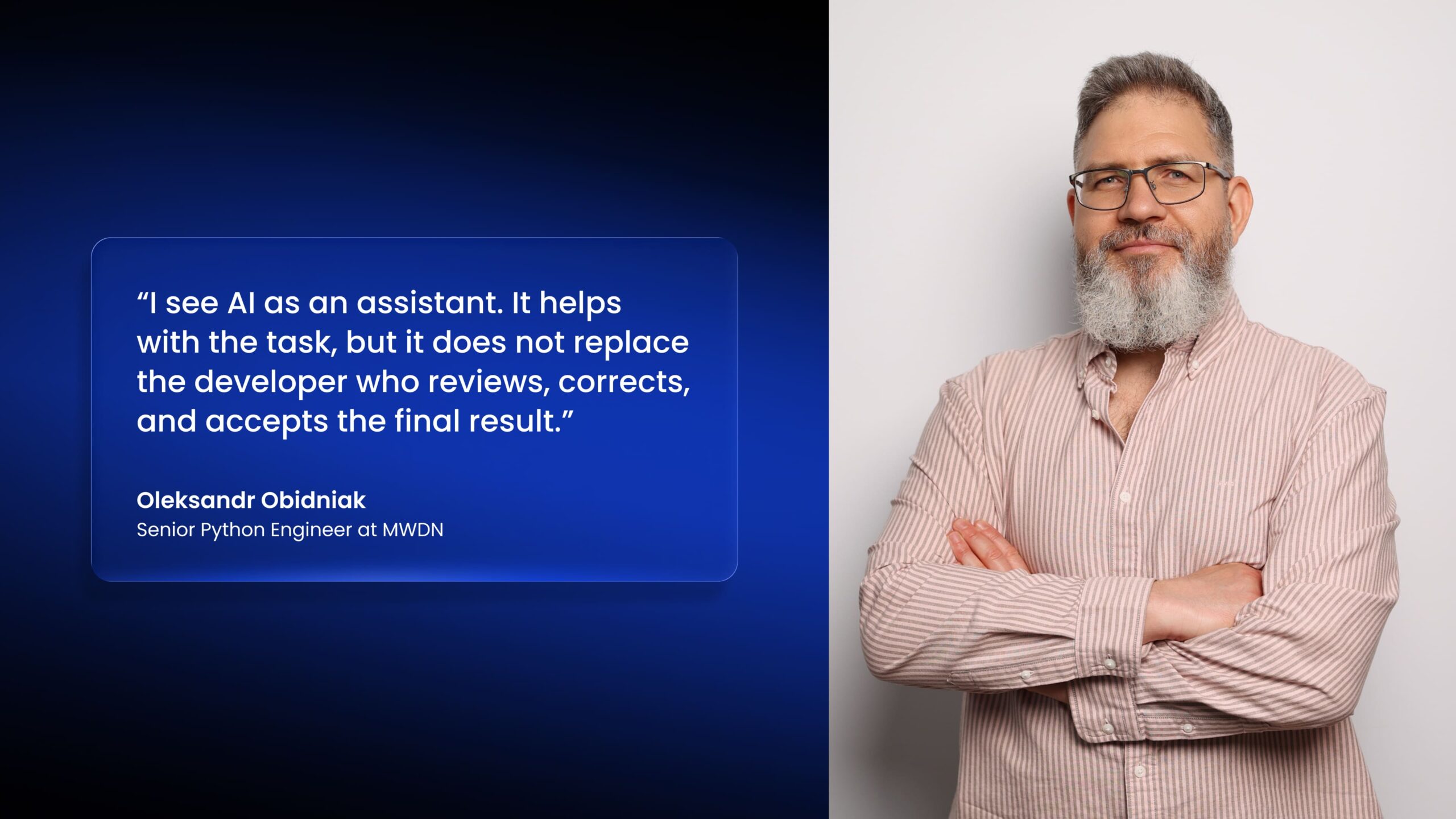 "I see Al as an assistant. It helps with the task, but it does not replace the developer who reviews, corrects, and accepts the final result." Oleksandr Obidniak Senior Python Engineer at MWDN