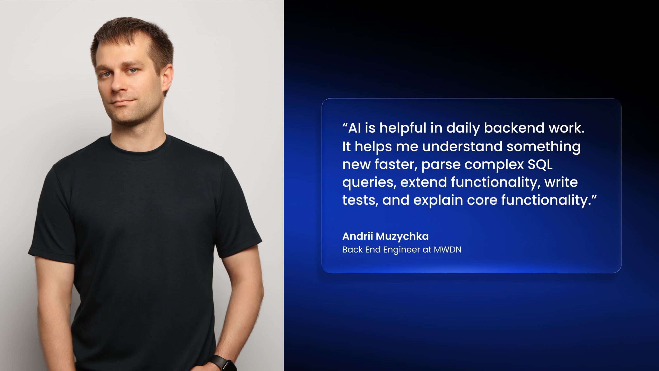 "Al is helpful in daily backend work. It helps me understand something new faster, parse complex SQL queries, extend functionality, write tests, and explain core functionality." Andrii Muzychka Back End Engineer at MWDN